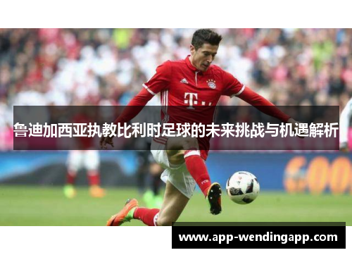 鲁迪加西亚执教比利时足球的未来挑战与机遇解析