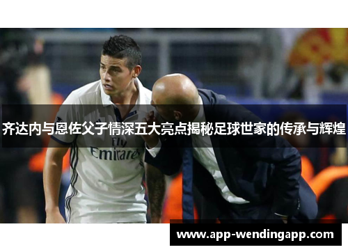齐达内与恩佐父子情深五大亮点揭秘足球世家的传承与辉煌