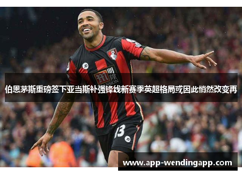 伯恩茅斯重磅签下亚当斯补强锋线新赛季英超格局或因此悄然改变再