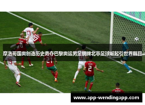 摩洛哥国奥创造历史勇夺巴黎奥运男足铜牌北非足球崛起引世界瞩目