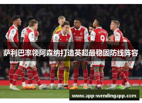 萨利巴率领阿森纳打造英超最稳固防线阵容
