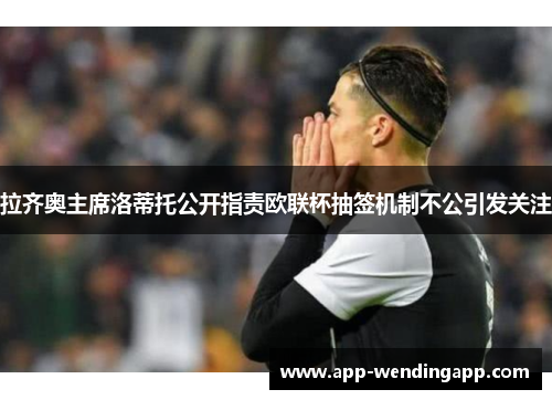 拉齐奥主席洛蒂托公开指责欧联杯抽签机制不公引发关注